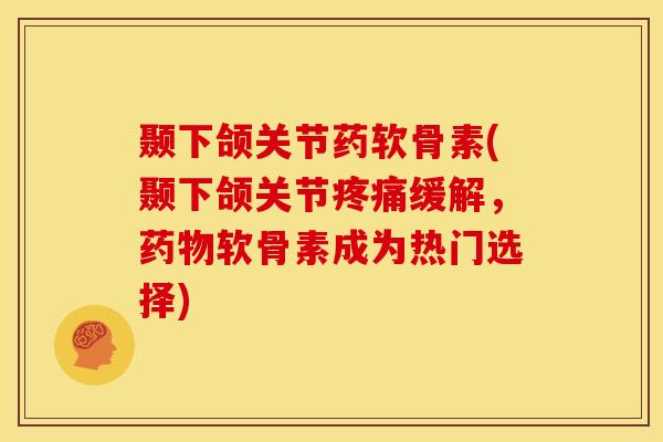 颞下颌关节药软骨素(颞下颌关节疼痛缓解，药物软骨素成为热门选择)