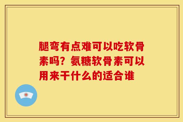 腿弯有点难可以吃软骨素吗？氨糖软骨素可以用来干什么的适合谁