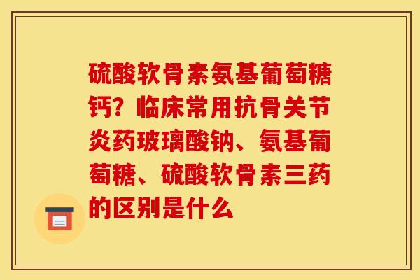 硫酸软骨素氨基葡萄糖钙？临床常用抗骨关节炎药玻璃酸钠、氨基葡萄糖、硫酸软骨素三药的区别是什么