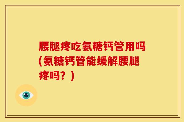 腰腿疼吃氨糖钙管用吗(氨糖钙管能缓解腰腿疼吗？)