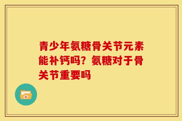 青少年氨糖骨关节元素能补钙吗？氨糖对于骨关节重要吗