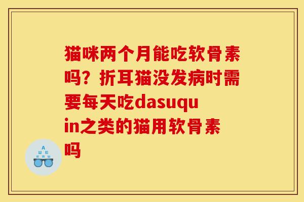 猫咪两个月能吃软骨素吗？折耳猫没发病时需要每天吃dasuquin之类的猫用软骨素吗