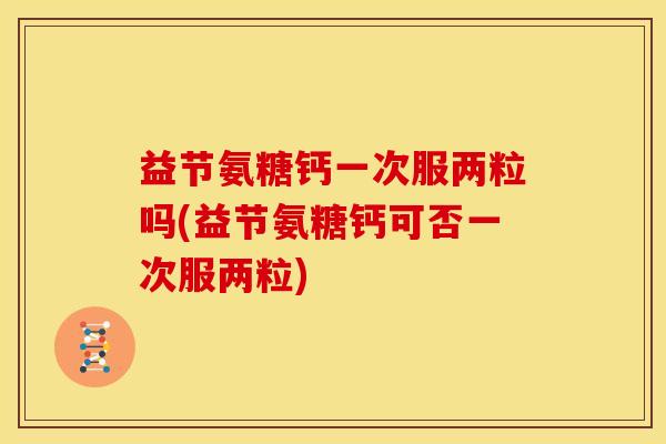 益节氨糖钙一次服两粒吗(益节氨糖钙可否一次服两粒)