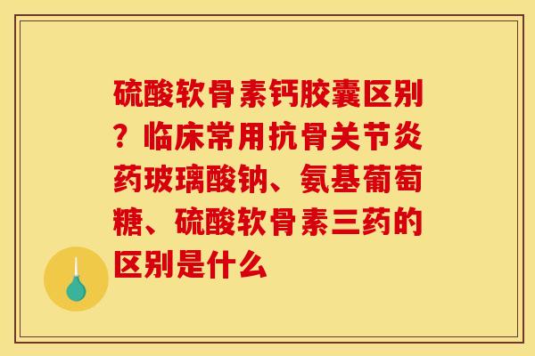 硫酸软骨素钙胶囊区别？临床常用抗骨关节炎药玻璃酸钠、氨基葡萄糖、硫酸软骨素三药的区别是什么