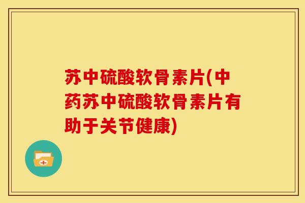 苏中硫酸软骨素片(中药苏中硫酸软骨素片有助于关节健康)