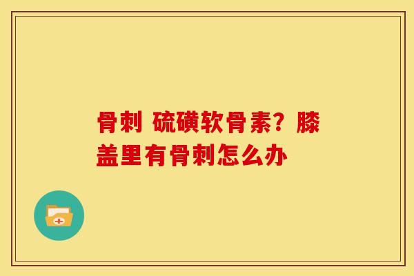 骨刺 硫磺软骨素？膝盖里有骨刺怎么办