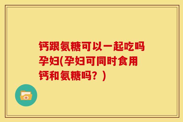 钙跟氨糖可以一起吃吗孕妇(孕妇可同时食用钙和氨糖吗？)