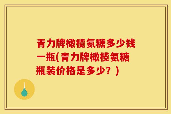 青力牌橄榄氨糖多少钱一瓶(青力牌橄榄氨糖瓶装价格是多少？)