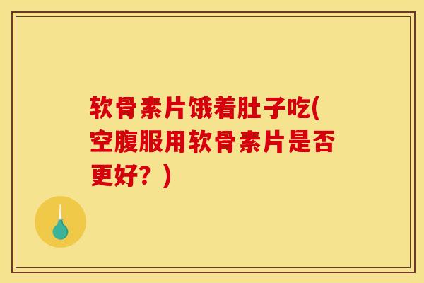 软骨素片饿着肚子吃(空腹服用软骨素片是否更好？)