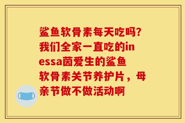 鲨鱼软骨素每天吃吗？我们全家一直吃的inessa茵爱生的鲨鱼软骨素关节养护片，母亲节做不做活动啊