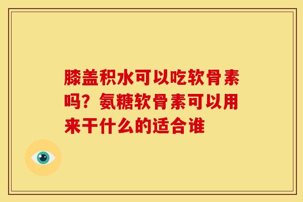 膝盖积水可以吃软骨素吗？氨糖软骨素可以用来干什么的适合谁