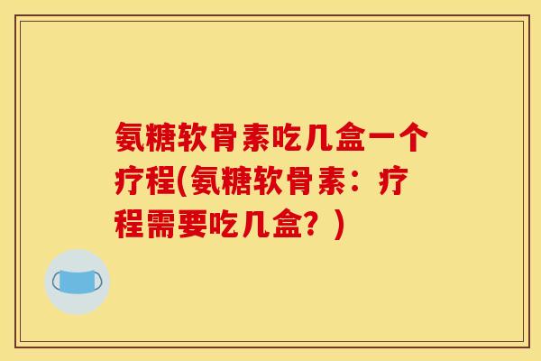 氨糖软骨素吃几盒一个疗程(氨糖软骨素：疗程需要吃几盒？)