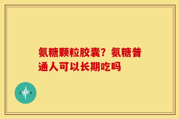 氨糖颗粒胶囊？氨糖普通人可以长期吃吗