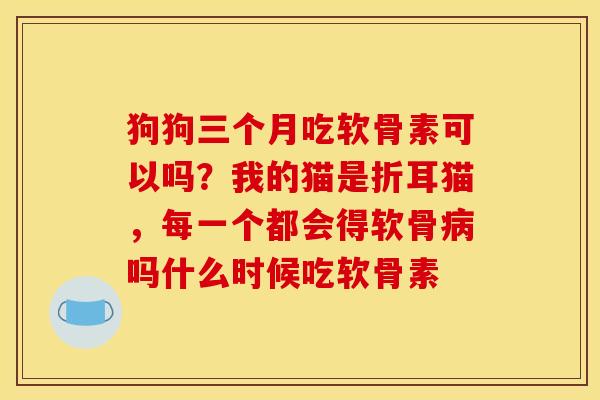狗狗三个月吃软骨素可以吗？我的猫是折耳猫，每一个都会得软骨病吗什么时候吃软骨素