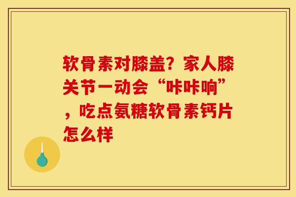 软骨素对膝盖？家人膝关节一动会“咔咔响”，吃点氨糖软骨素钙片怎么样