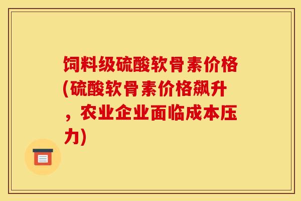饲料级硫酸软骨素价格(硫酸软骨素价格飙升，农业企业面临成本压力)