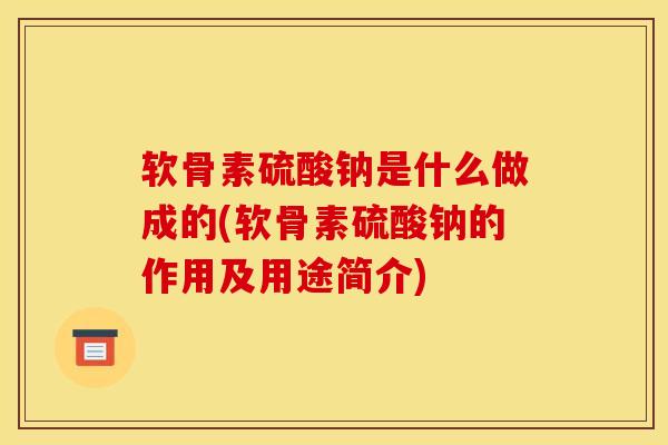 软骨素硫酸钠是什么做成的(软骨素硫酸钠的作用及用途简介)
