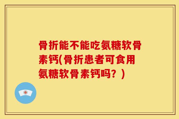 骨折能不能吃氨糖软骨素钙(骨折患者可食用氨糖软骨素钙吗？)