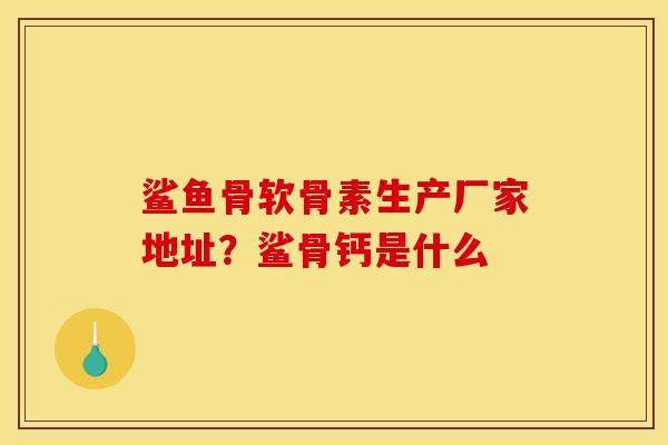 鲨鱼骨软骨素生产厂家地址？鲨骨钙是什么