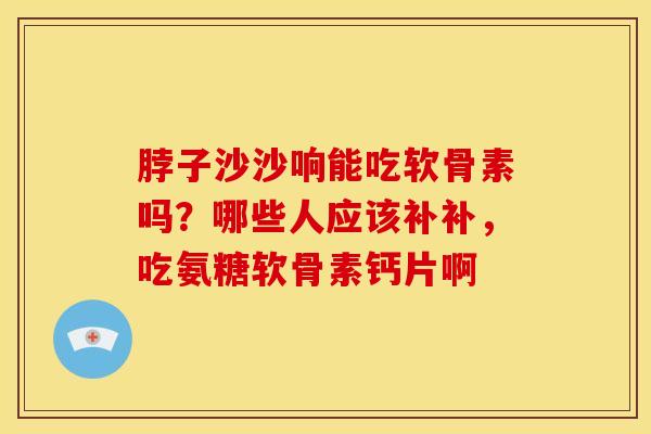 脖子沙沙响能吃软骨素吗？哪些人应该补补，吃氨糖软骨素钙片啊