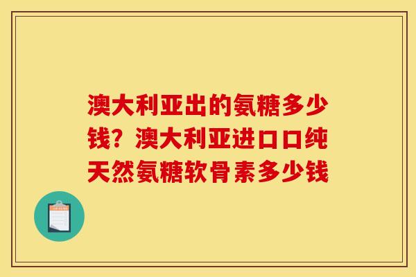 澳大利亚出的氨糖多少钱？澳大利亚进口口纯天然氨糖软骨素多少钱