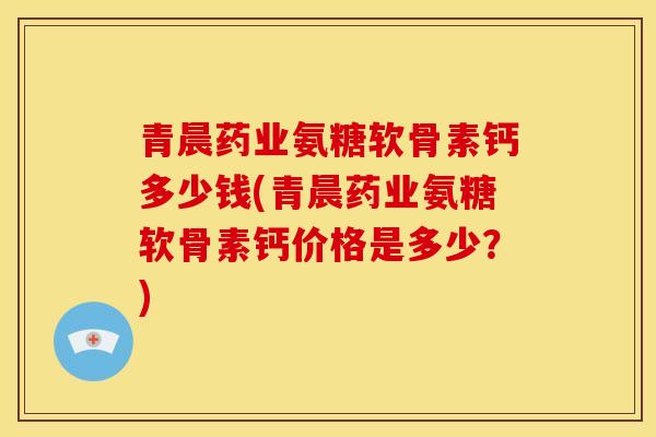 青晨药业氨糖软骨素钙多少钱(青晨药业氨糖软骨素钙价格是多少？)-第1张图片-关节骑士