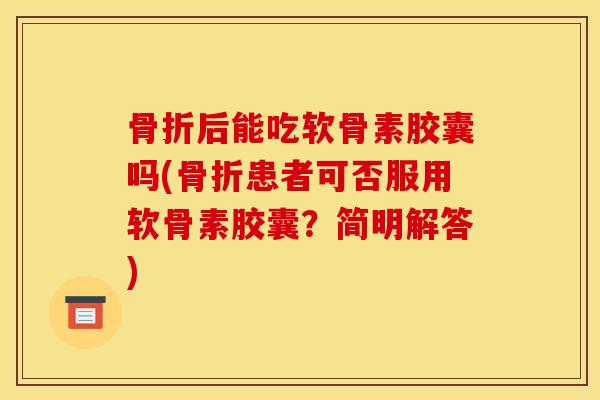 骨折后能吃软骨素胶囊吗(骨折患者可否服用软骨素胶囊？简明解答)