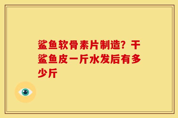 鲨鱼软骨素片制造？干鲨鱼皮一斤水发后有多少斤