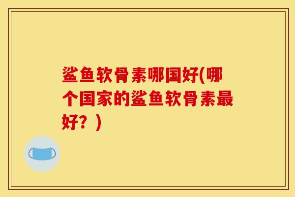 鲨鱼软骨素哪国好(哪个国家的鲨鱼软骨素最好？)