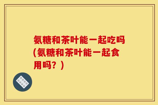 氨糖和茶叶能一起吃吗(氨糖和茶叶能一起食用吗?)-第1张图片-关节骑士 氨糖和茶叶能一起吃吗(氨糖和茶叶能一起食用吗?)-第1张图片-关节骑士