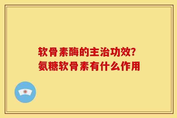 软骨素酶的主治功效？氨糖软骨素有什么作用
