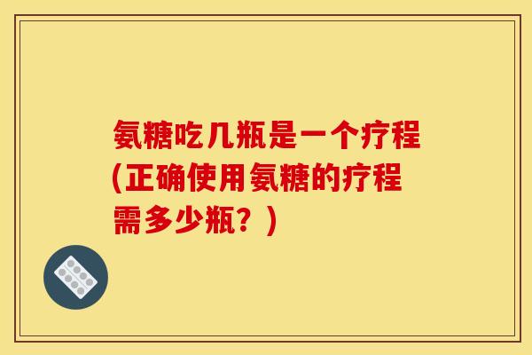 氨糖吃几瓶是一个疗程(正确使用氨糖的疗程需多少瓶？)