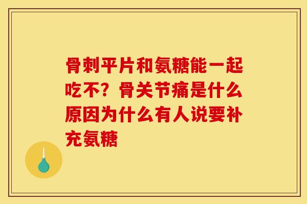 骨刺平片和氨糖能一起吃不？骨关节痛是什么原因为什么有人说要补充氨糖