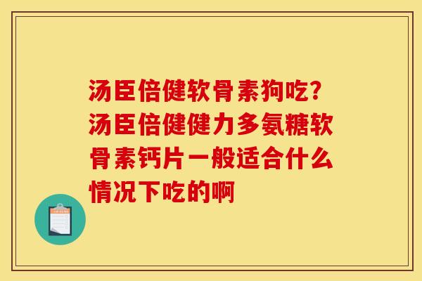 汤臣倍健软骨素狗吃？汤臣倍健健力多氨糖软骨素钙片一般适合什么情况下吃的啊
