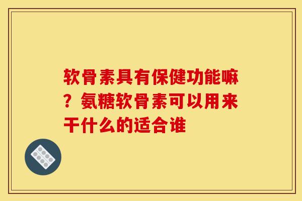 软骨素具有保健功能嘛？氨糖软骨素可以用来干什么的适合谁