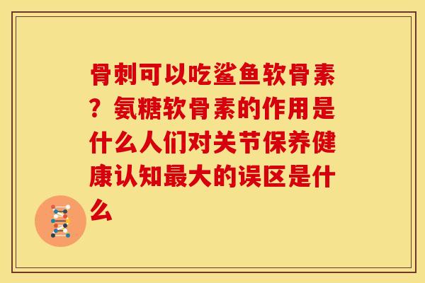 骨刺可以吃鲨鱼软骨素？氨糖软骨素的作用是什么人们对关节保养健康认知最大的误区是什么