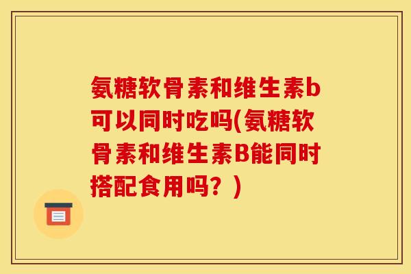 氨糖软骨素和维生素b可以同时吃吗(氨糖软骨素和维生素B能同时搭配食用吗？)
