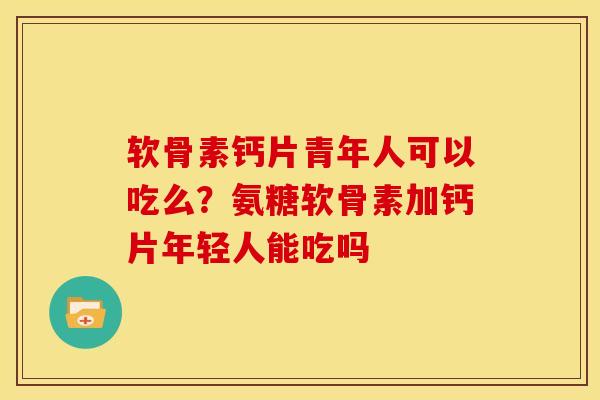 软骨素钙片青年人可以吃么？氨糖软骨素加钙片年轻人能吃吗