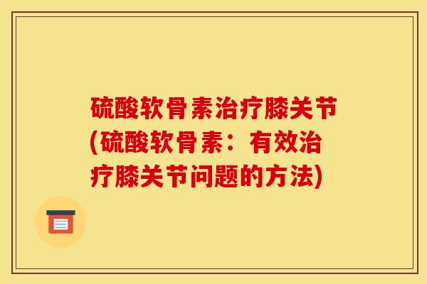 硫酸软骨素治疗膝关节(硫酸软骨素：有效治疗膝关节问题的方法)