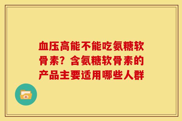 血压高能不能吃氨糖软骨素？含氨糖软骨素的产品主要适用哪些人群