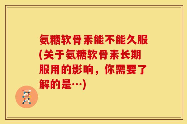 氨糖软骨素能不能久服(关于氨糖软骨素长期服用的影响，你需要了解的是…)