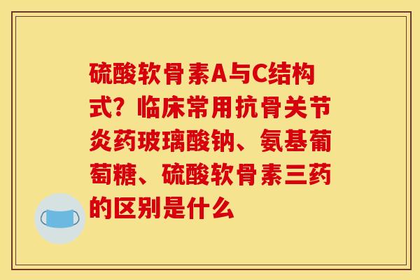 硫酸软骨素A与C结构式？临床常用抗骨关节炎药玻璃酸钠、氨基葡萄糖、硫酸软骨素三药的区别是什么