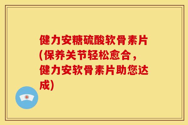 健力安糖硫酸软骨素片(保养关节轻松愈合，健力安软骨素片助您达成)