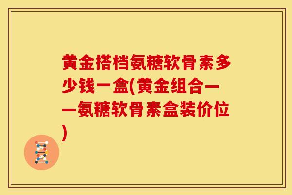 黄金搭档氨糖软骨素多少钱一盒(黄金组合——氨糖软骨素盒装价位)