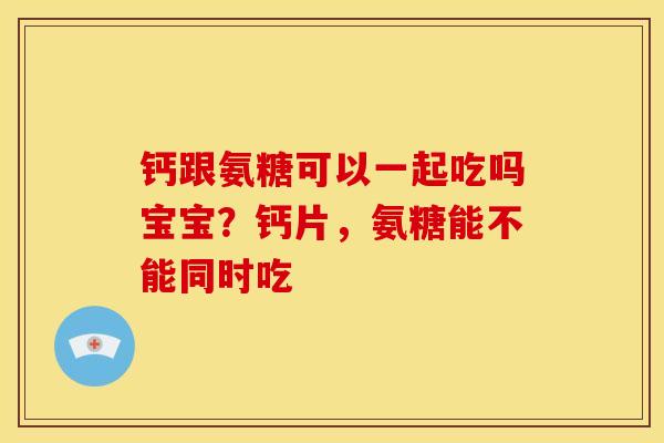 钙跟氨糖可以一起吃吗宝宝？钙片，氨糖能不能同时吃