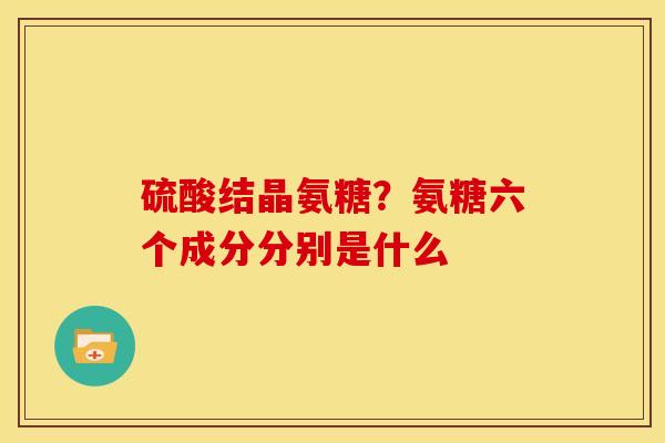 硫酸结晶氨糖？氨糖六个成分分别是什么