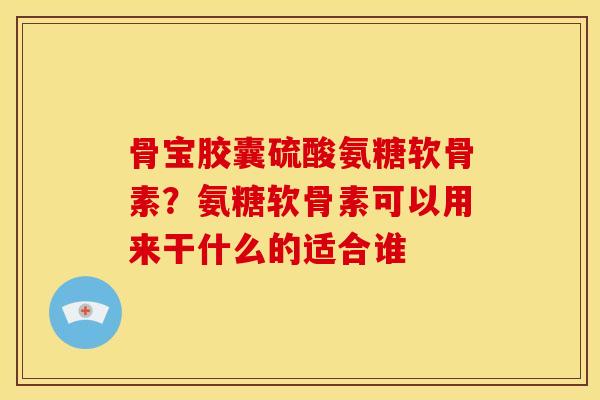 骨宝胶囊硫酸氨糖软骨素？氨糖软骨素可以用来干什么的适合谁