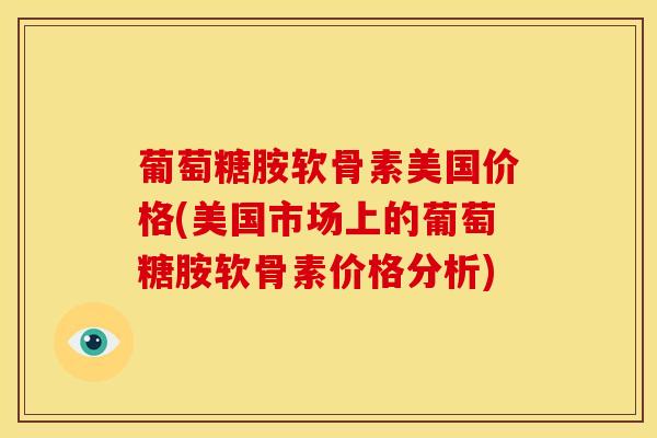 葡萄糖胺软骨素美国价格(美国市场上的葡萄糖胺软骨素价格分析)