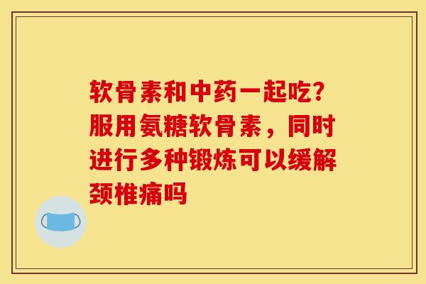 软骨素和中药一起吃？服用氨糖软骨素，同时进行多种锻炼可以缓解颈椎痛吗