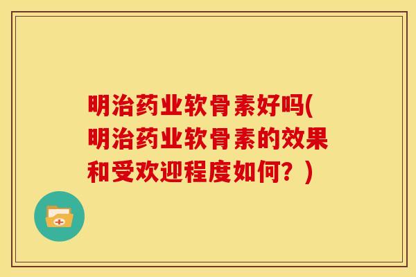 明治药业软骨素好吗(明治药业软骨素的效果和受欢迎程度如何？)